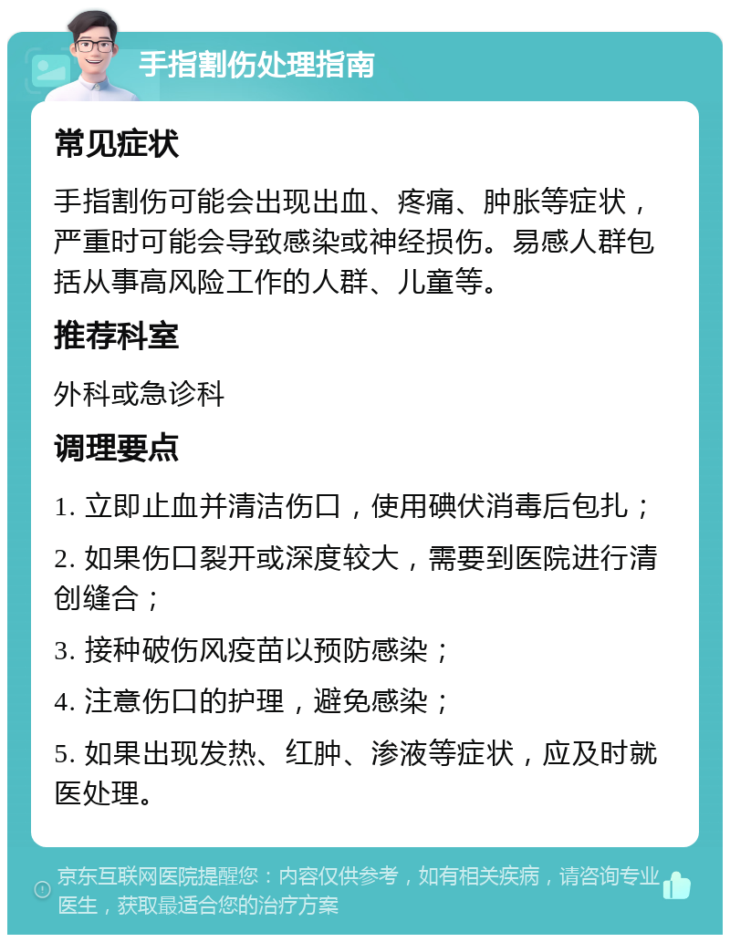 手指割伤处理指南 常见症状 手指割伤可能会出现出血、疼痛、肿胀等症状，严重时可能会导致感染或神经损伤。易感人群包括从事高风险工作的人群、儿童等。 推荐科室 外科或急诊科 调理要点 1. 立即止血并清洁伤口，使用碘伏消毒后包扎； 2. 如果伤口裂开或深度较大，需要到医院进行清创缝合； 3. 接种破伤风疫苗以预防感染； 4. 注意伤口的护理，避免感染； 5. 如果出现发热、红肿、渗液等症状，应及时就医处理。