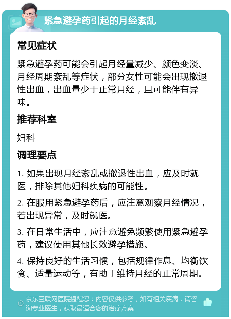 紧急避孕药引起的月经紊乱 常见症状 紧急避孕药可能会引起月经量减少、颜色变淡、月经周期紊乱等症状，部分女性可能会出现撤退性出血，出血量少于正常月经，且可能伴有异味。 推荐科室 妇科 调理要点 1. 如果出现月经紊乱或撤退性出血，应及时就医，排除其他妇科疾病的可能性。 2. 在服用紧急避孕药后，应注意观察月经情况，若出现异常，及时就医。 3. 在日常生活中，应注意避免频繁使用紧急避孕药，建议使用其他长效避孕措施。 4. 保持良好的生活习惯，包括规律作息、均衡饮食、适量运动等，有助于维持月经的正常周期。