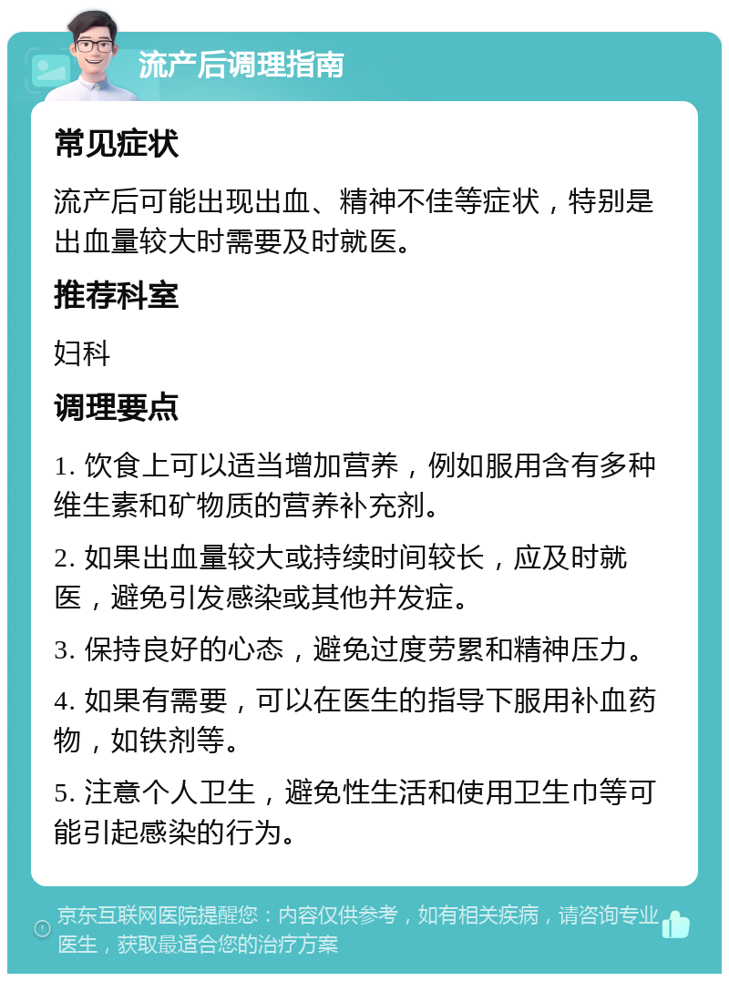 流产后调理指南 常见症状 流产后可能出现出血、精神不佳等症状，特别是出血量较大时需要及时就医。 推荐科室 妇科 调理要点 1. 饮食上可以适当增加营养，例如服用含有多种维生素和矿物质的营养补充剂。 2. 如果出血量较大或持续时间较长，应及时就医，避免引发感染或其他并发症。 3. 保持良好的心态，避免过度劳累和精神压力。 4. 如果有需要，可以在医生的指导下服用补血药物，如铁剂等。 5. 注意个人卫生，避免性生活和使用卫生巾等可能引起感染的行为。