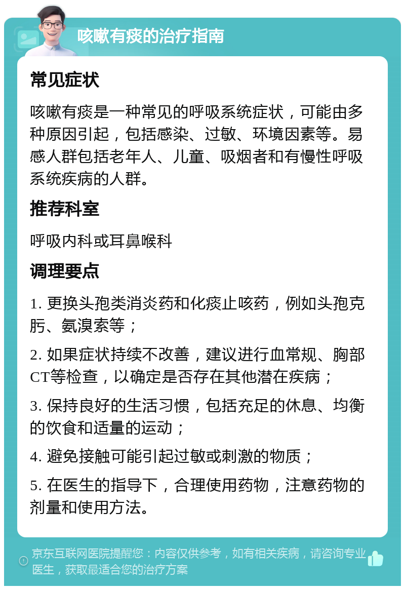 咳嗽有痰的治疗指南 常见症状 咳嗽有痰是一种常见的呼吸系统症状，可能由多种原因引起，包括感染、过敏、环境因素等。易感人群包括老年人、儿童、吸烟者和有慢性呼吸系统疾病的人群。 推荐科室 呼吸内科或耳鼻喉科 调理要点 1. 更换头孢类消炎药和化痰止咳药，例如头孢克肟、氨溴索等； 2. 如果症状持续不改善，建议进行血常规、胸部CT等检查，以确定是否存在其他潜在疾病； 3. 保持良好的生活习惯，包括充足的休息、均衡的饮食和适量的运动； 4. 避免接触可能引起过敏或刺激的物质； 5. 在医生的指导下，合理使用药物，注意药物的剂量和使用方法。