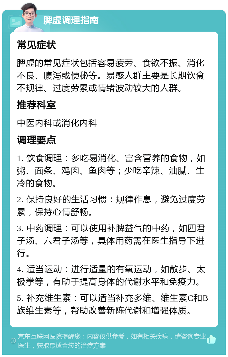 脾虚调理指南 常见症状 脾虚的常见症状包括容易疲劳、食欲不振、消化不良、腹泻或便秘等。易感人群主要是长期饮食不规律、过度劳累或情绪波动较大的人群。 推荐科室 中医内科或消化内科 调理要点 1. 饮食调理：多吃易消化、富含营养的食物，如粥、面条、鸡肉、鱼肉等；少吃辛辣、油腻、生冷的食物。 2. 保持良好的生活习惯：规律作息，避免过度劳累，保持心情舒畅。 3. 中药调理：可以使用补脾益气的中药，如四君子汤、六君子汤等，具体用药需在医生指导下进行。 4. 适当运动：进行适量的有氧运动，如散步、太极拳等，有助于提高身体的代谢水平和免疫力。 5. 补充维生素：可以适当补充多维、维生素C和B族维生素等，帮助改善新陈代谢和增强体质。