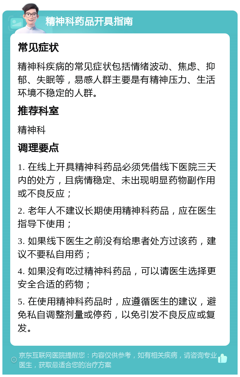 精神科药品开具指南 常见症状 精神科疾病的常见症状包括情绪波动、焦虑、抑郁、失眠等，易感人群主要是有精神压力、生活环境不稳定的人群。 推荐科室 精神科 调理要点 1. 在线上开具精神科药品必须凭借线下医院三天内的处方，且病情稳定、未出现明显药物副作用或不良反应； 2. 老年人不建议长期使用精神科药品，应在医生指导下使用； 3. 如果线下医生之前没有给患者处方过该药，建议不要私自用药； 4. 如果没有吃过精神科药品，可以请医生选择更安全合适的药物； 5. 在使用精神科药品时，应遵循医生的建议，避免私自调整剂量或停药，以免引发不良反应或复发。