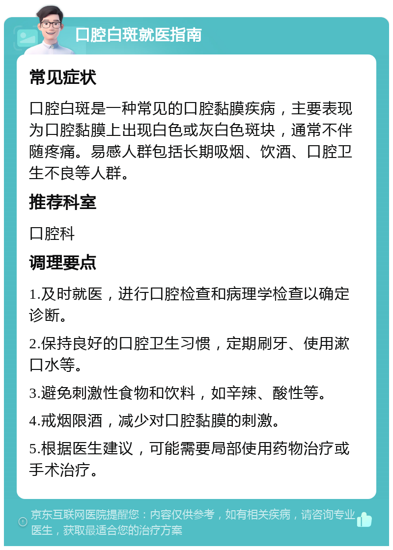 口腔白斑就医指南 常见症状 口腔白斑是一种常见的口腔黏膜疾病，主要表现为口腔黏膜上出现白色或灰白色斑块，通常不伴随疼痛。易感人群包括长期吸烟、饮酒、口腔卫生不良等人群。 推荐科室 口腔科 调理要点 1.及时就医，进行口腔检查和病理学检查以确定诊断。 2.保持良好的口腔卫生习惯，定期刷牙、使用漱口水等。 3.避免刺激性食物和饮料，如辛辣、酸性等。 4.戒烟限酒，减少对口腔黏膜的刺激。 5.根据医生建议，可能需要局部使用药物治疗或手术治疗。