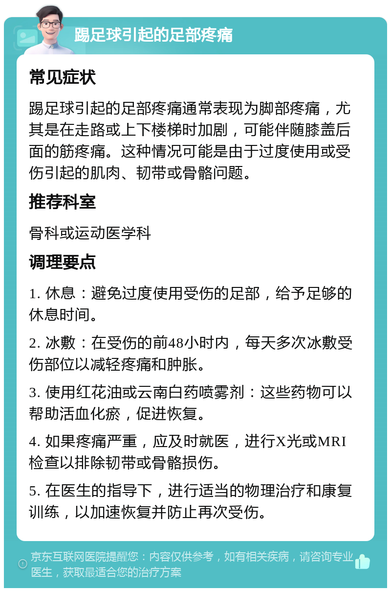 踢足球引起的足部疼痛 常见症状 踢足球引起的足部疼痛通常表现为脚部疼痛，尤其是在走路或上下楼梯时加剧，可能伴随膝盖后面的筋疼痛。这种情况可能是由于过度使用或受伤引起的肌肉、韧带或骨骼问题。 推荐科室 骨科或运动医学科 调理要点 1. 休息：避免过度使用受伤的足部，给予足够的休息时间。 2. 冰敷：在受伤的前48小时内，每天多次冰敷受伤部位以减轻疼痛和肿胀。 3. 使用红花油或云南白药喷雾剂：这些药物可以帮助活血化瘀，促进恢复。 4. 如果疼痛严重，应及时就医，进行X光或MRI检查以排除韧带或骨骼损伤。 5. 在医生的指导下，进行适当的物理治疗和康复训练，以加速恢复并防止再次受伤。