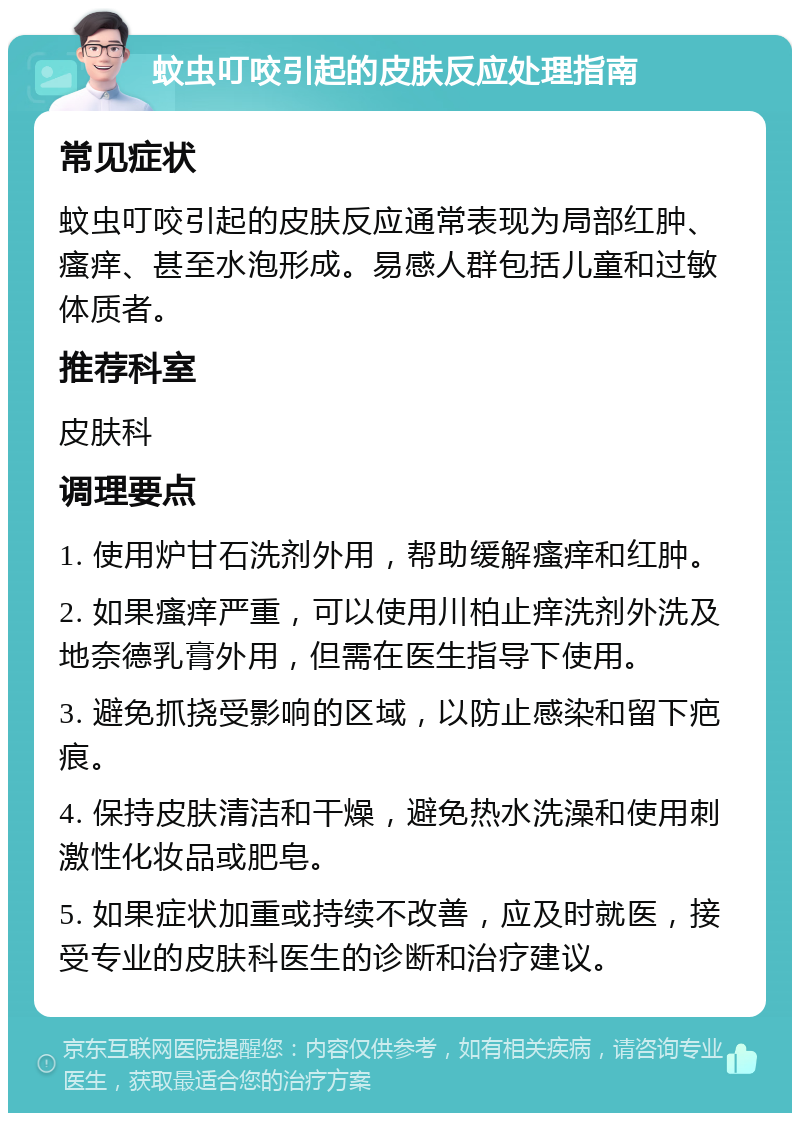 蚊虫叮咬引起的皮肤反应处理指南 常见症状 蚊虫叮咬引起的皮肤反应通常表现为局部红肿、瘙痒、甚至水泡形成。易感人群包括儿童和过敏体质者。 推荐科室 皮肤科 调理要点 1. 使用炉甘石洗剂外用，帮助缓解瘙痒和红肿。 2. 如果瘙痒严重，可以使用川柏止痒洗剂外洗及地奈德乳膏外用，但需在医生指导下使用。 3. 避免抓挠受影响的区域，以防止感染和留下疤痕。 4. 保持皮肤清洁和干燥，避免热水洗澡和使用刺激性化妆品或肥皂。 5. 如果症状加重或持续不改善，应及时就医，接受专业的皮肤科医生的诊断和治疗建议。