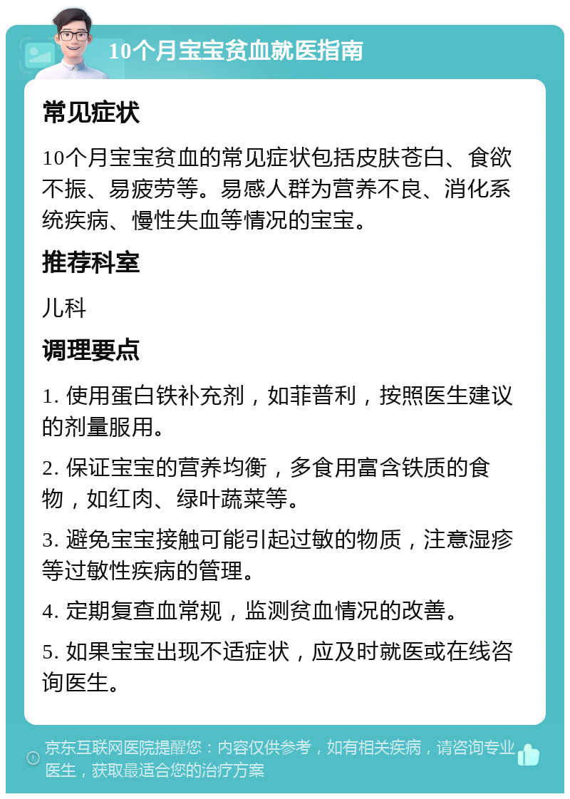 10个月宝宝贫血就医指南 常见症状 10个月宝宝贫血的常见症状包括皮肤苍白、食欲不振、易疲劳等。易感人群为营养不良、消化系统疾病、慢性失血等情况的宝宝。 推荐科室 儿科 调理要点 1. 使用蛋白铁补充剂，如菲普利，按照医生建议的剂量服用。 2. 保证宝宝的营养均衡，多食用富含铁质的食物，如红肉、绿叶蔬菜等。 3. 避免宝宝接触可能引起过敏的物质，注意湿疹等过敏性疾病的管理。 4. 定期复查血常规，监测贫血情况的改善。 5. 如果宝宝出现不适症状，应及时就医或在线咨询医生。