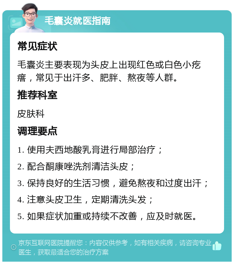 毛囊炎就医指南 常见症状 毛囊炎主要表现为头皮上出现红色或白色小疙瘩，常见于出汗多、肥胖、熬夜等人群。 推荐科室 皮肤科 调理要点 1. 使用夫西地酸乳膏进行局部治疗； 2. 配合酮康唑洗剂清洁头皮； 3. 保持良好的生活习惯，避免熬夜和过度出汗； 4. 注意头皮卫生，定期清洗头发； 5. 如果症状加重或持续不改善，应及时就医。