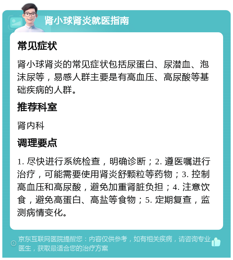 肾小球肾炎就医指南 常见症状 肾小球肾炎的常见症状包括尿蛋白、尿潜血、泡沫尿等，易感人群主要是有高血压、高尿酸等基础疾病的人群。 推荐科室 肾内科 调理要点 1. 尽快进行系统检查，明确诊断；2. 遵医嘱进行治疗，可能需要使用肾炎舒颗粒等药物；3. 控制高血压和高尿酸，避免加重肾脏负担；4. 注意饮食，避免高蛋白、高盐等食物；5. 定期复查，监测病情变化。