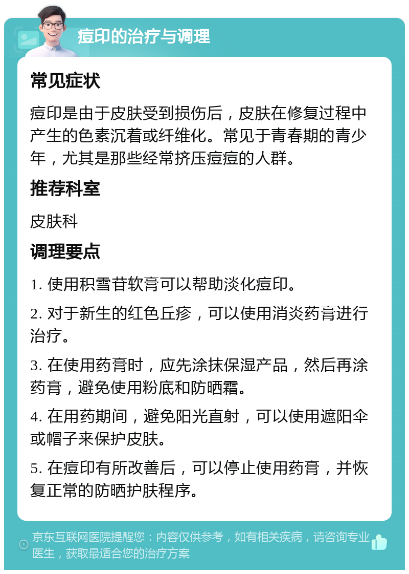 痘印的治疗与调理 常见症状 痘印是由于皮肤受到损伤后，皮肤在修复过程中产生的色素沉着或纤维化。常见于青春期的青少年，尤其是那些经常挤压痘痘的人群。 推荐科室 皮肤科 调理要点 1. 使用积雪苷软膏可以帮助淡化痘印。 2. 对于新生的红色丘疹，可以使用消炎药膏进行治疗。 3. 在使用药膏时，应先涂抹保湿产品，然后再涂药膏，避免使用粉底和防晒霜。 4. 在用药期间，避免阳光直射，可以使用遮阳伞或帽子来保护皮肤。 5. 在痘印有所改善后，可以停止使用药膏，并恢复正常的防晒护肤程序。