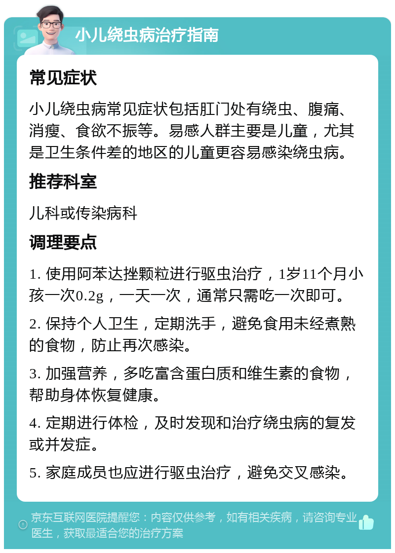 小儿绕虫病治疗指南 常见症状 小儿绕虫病常见症状包括肛门处有绕虫、腹痛、消瘦、食欲不振等。易感人群主要是儿童，尤其是卫生条件差的地区的儿童更容易感染绕虫病。 推荐科室 儿科或传染病科 调理要点 1. 使用阿苯达挫颗粒进行驱虫治疗，1岁11个月小孩一次0.2g，一天一次，通常只需吃一次即可。 2. 保持个人卫生，定期洗手，避免食用未经煮熟的食物，防止再次感染。 3. 加强营养，多吃富含蛋白质和维生素的食物，帮助身体恢复健康。 4. 定期进行体检，及时发现和治疗绕虫病的复发或并发症。 5. 家庭成员也应进行驱虫治疗，避免交叉感染。