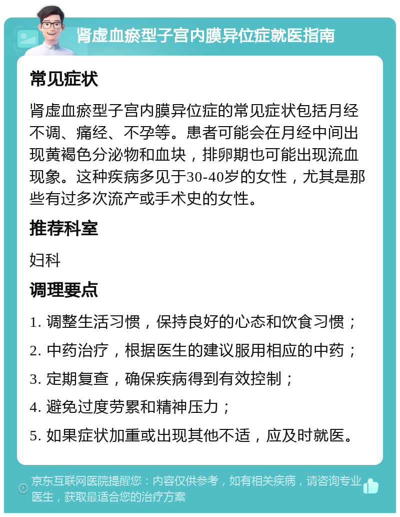 肾虚血瘀型子宫内膜异位症就医指南 常见症状 肾虚血瘀型子宫内膜异位症的常见症状包括月经不调、痛经、不孕等。患者可能会在月经中间出现黄褐色分泌物和血块，排卵期也可能出现流血现象。这种疾病多见于30-40岁的女性，尤其是那些有过多次流产或手术史的女性。 推荐科室 妇科 调理要点 1. 调整生活习惯，保持良好的心态和饮食习惯； 2. 中药治疗，根据医生的建议服用相应的中药； 3. 定期复查，确保疾病得到有效控制； 4. 避免过度劳累和精神压力； 5. 如果症状加重或出现其他不适，应及时就医。