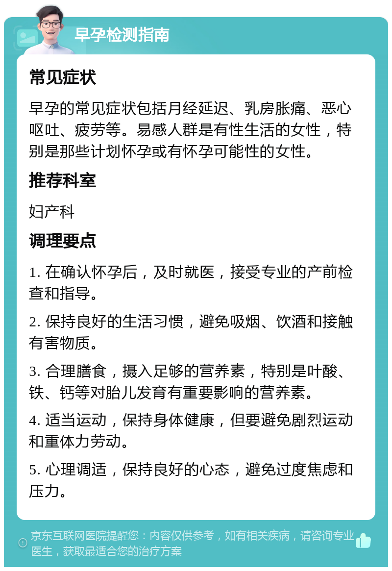 早孕检测指南 常见症状 早孕的常见症状包括月经延迟、乳房胀痛、恶心呕吐、疲劳等。易感人群是有性生活的女性，特别是那些计划怀孕或有怀孕可能性的女性。 推荐科室 妇产科 调理要点 1. 在确认怀孕后，及时就医，接受专业的产前检查和指导。 2. 保持良好的生活习惯，避免吸烟、饮酒和接触有害物质。 3. 合理膳食，摄入足够的营养素，特别是叶酸、铁、钙等对胎儿发育有重要影响的营养素。 4. 适当运动，保持身体健康，但要避免剧烈运动和重体力劳动。 5. 心理调适，保持良好的心态，避免过度焦虑和压力。