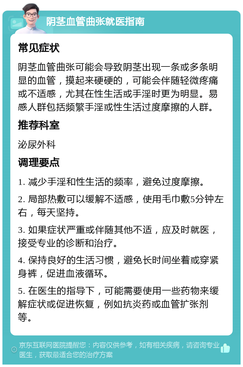 阴茎血管曲张就医指南 常见症状 阴茎血管曲张可能会导致阴茎出现一条或多条明显的血管，摸起来硬硬的，可能会伴随轻微疼痛或不适感，尤其在性生活或手淫时更为明显。易感人群包括频繁手淫或性生活过度摩擦的人群。 推荐科室 泌尿外科 调理要点 1. 减少手淫和性生活的频率，避免过度摩擦。 2. 局部热敷可以缓解不适感，使用毛巾敷5分钟左右，每天坚持。 3. 如果症状严重或伴随其他不适，应及时就医，接受专业的诊断和治疗。 4. 保持良好的生活习惯，避免长时间坐着或穿紧身裤，促进血液循环。 5. 在医生的指导下，可能需要使用一些药物来缓解症状或促进恢复，例如抗炎药或血管扩张剂等。