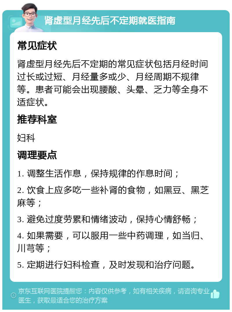 肾虚型月经先后不定期就医指南 常见症状 肾虚型月经先后不定期的常见症状包括月经时间过长或过短、月经量多或少、月经周期不规律等。患者可能会出现腰酸、头晕、乏力等全身不适症状。 推荐科室 妇科 调理要点 1. 调整生活作息，保持规律的作息时间； 2. 饮食上应多吃一些补肾的食物，如黑豆、黑芝麻等； 3. 避免过度劳累和情绪波动，保持心情舒畅； 4. 如果需要，可以服用一些中药调理，如当归、川芎等； 5. 定期进行妇科检查，及时发现和治疗问题。