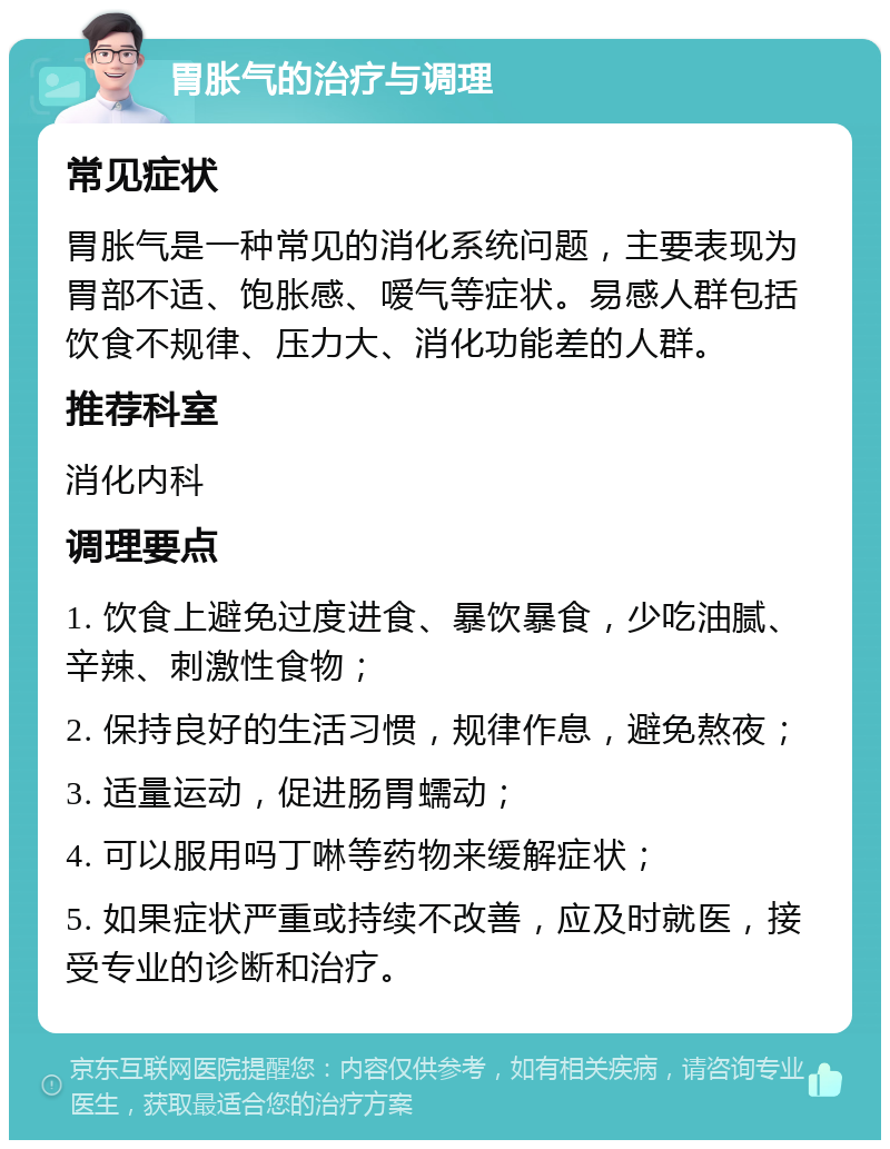 胃胀气的治疗与调理 常见症状 胃胀气是一种常见的消化系统问题，主要表现为胃部不适、饱胀感、嗳气等症状。易感人群包括饮食不规律、压力大、消化功能差的人群。 推荐科室 消化内科 调理要点 1. 饮食上避免过度进食、暴饮暴食，少吃油腻、辛辣、刺激性食物； 2. 保持良好的生活习惯，规律作息，避免熬夜； 3. 适量运动，促进肠胃蠕动； 4. 可以服用吗丁啉等药物来缓解症状； 5. 如果症状严重或持续不改善，应及时就医，接受专业的诊断和治疗。