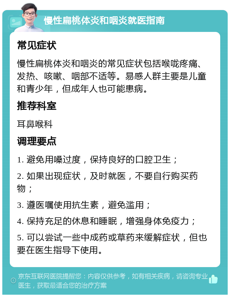 慢性扁桃体炎和咽炎就医指南 常见症状 慢性扁桃体炎和咽炎的常见症状包括喉咙疼痛、发热、咳嗽、咽部不适等。易感人群主要是儿童和青少年，但成年人也可能患病。 推荐科室 耳鼻喉科 调理要点 1. 避免用嗓过度，保持良好的口腔卫生； 2. 如果出现症状，及时就医，不要自行购买药物； 3. 遵医嘱使用抗生素，避免滥用； 4. 保持充足的休息和睡眠，增强身体免疫力； 5. 可以尝试一些中成药或草药来缓解症状，但也要在医生指导下使用。