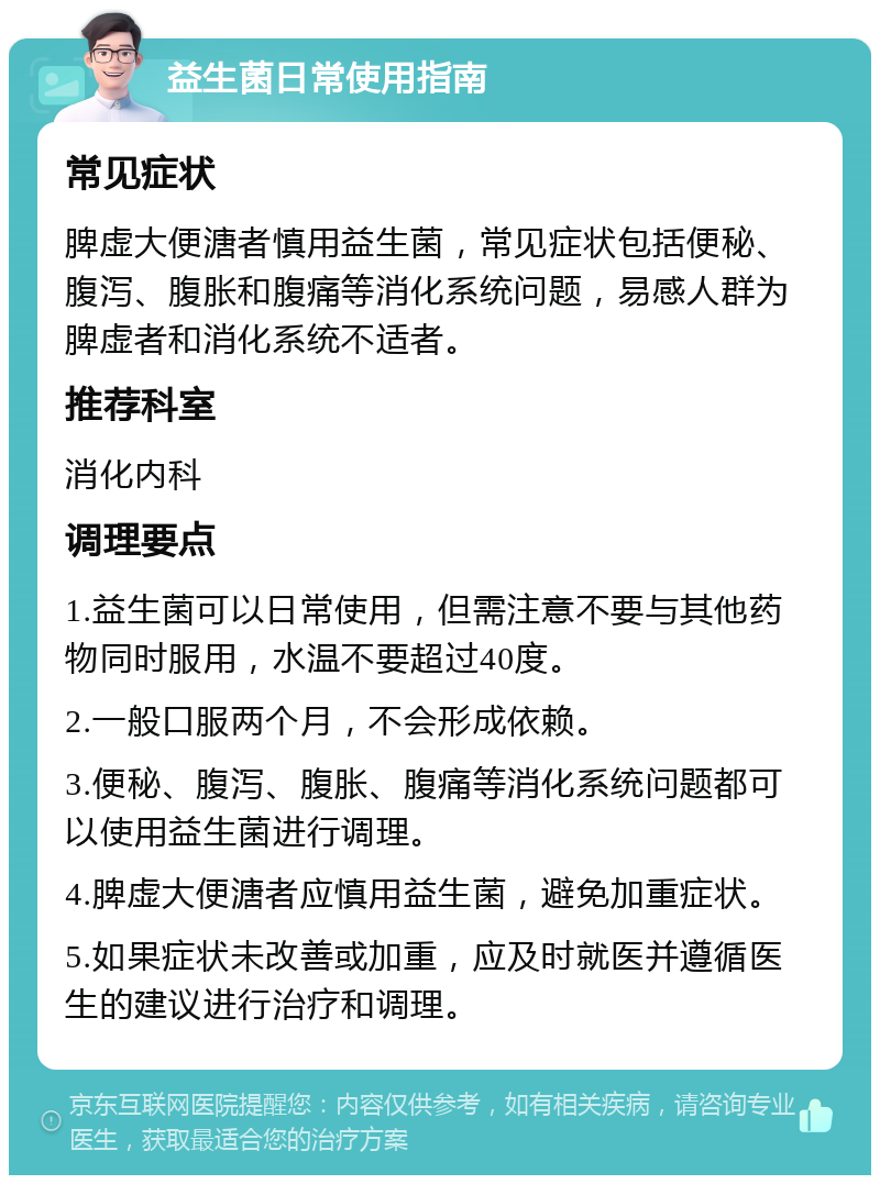 益生菌日常使用指南 常见症状 脾虚大便溏者慎用益生菌，常见症状包括便秘、腹泻、腹胀和腹痛等消化系统问题，易感人群为脾虚者和消化系统不适者。 推荐科室 消化内科 调理要点 1.益生菌可以日常使用，但需注意不要与其他药物同时服用，水温不要超过40度。 2.一般口服两个月，不会形成依赖。 3.便秘、腹泻、腹胀、腹痛等消化系统问题都可以使用益生菌进行调理。 4.脾虚大便溏者应慎用益生菌，避免加重症状。 5.如果症状未改善或加重，应及时就医并遵循医生的建议进行治疗和调理。