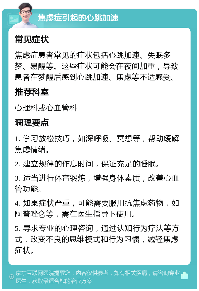 焦虑症引起的心跳加速 常见症状 焦虑症患者常见的症状包括心跳加速、失眠多梦、易醒等。这些症状可能会在夜间加重，导致患者在梦醒后感到心跳加速、焦虑等不适感受。 推荐科室 心理科或心血管科 调理要点 1. 学习放松技巧，如深呼吸、冥想等，帮助缓解焦虑情绪。 2. 建立规律的作息时间，保证充足的睡眠。 3. 适当进行体育锻炼，增强身体素质，改善心血管功能。 4. 如果症状严重，可能需要服用抗焦虑药物，如阿普唑仑等，需在医生指导下使用。 5. 寻求专业的心理咨询，通过认知行为疗法等方式，改变不良的思维模式和行为习惯，减轻焦虑症状。