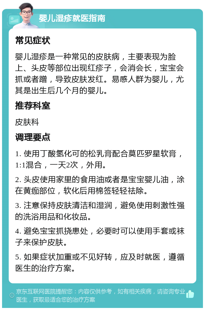 婴儿湿疹就医指南 常见症状 婴儿湿疹是一种常见的皮肤病，主要表现为脸上、头皮等部位出现红疹子，会消会长，宝宝会抓或者蹭，导致皮肤发红。易感人群为婴儿，尤其是出生后几个月的婴儿。 推荐科室 皮肤科 调理要点 1. 使用丁酸氢化可的松乳膏配合莫匹罗星软膏，1:1混合，一天2次，外用。 2. 头皮使用家里的食用油或者是宝宝婴儿油，涂在黄痂部位，软化后用棉签轻轻祛除。 3. 注意保持皮肤清洁和湿润，避免使用刺激性强的洗浴用品和化妆品。 4. 避免宝宝抓挠患处，必要时可以使用手套或袜子来保护皮肤。 5. 如果症状加重或不见好转，应及时就医，遵循医生的治疗方案。