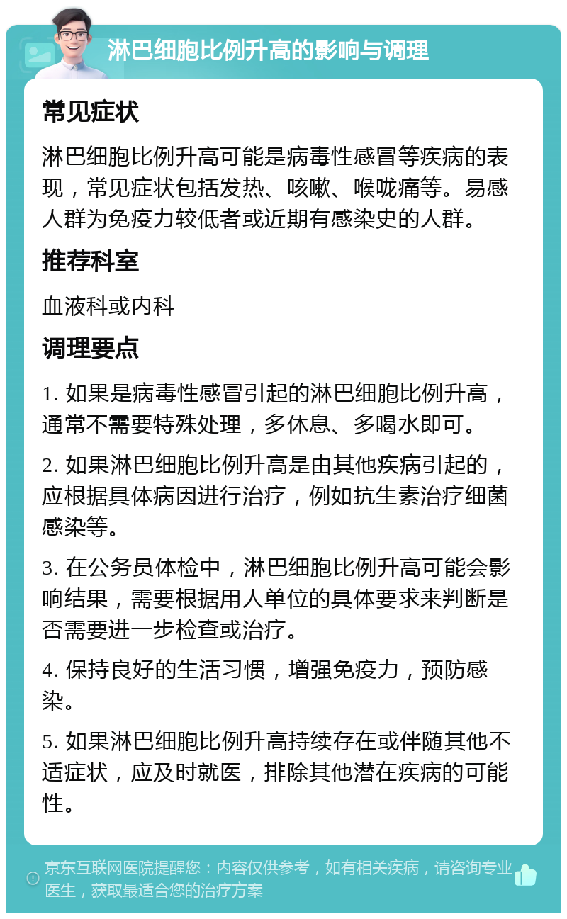 淋巴细胞比例升高的影响与调理 常见症状 淋巴细胞比例升高可能是病毒性感冒等疾病的表现，常见症状包括发热、咳嗽、喉咙痛等。易感人群为免疫力较低者或近期有感染史的人群。 推荐科室 血液科或内科 调理要点 1. 如果是病毒性感冒引起的淋巴细胞比例升高，通常不需要特殊处理，多休息、多喝水即可。 2. 如果淋巴细胞比例升高是由其他疾病引起的，应根据具体病因进行治疗，例如抗生素治疗细菌感染等。 3. 在公务员体检中，淋巴细胞比例升高可能会影响结果，需要根据用人单位的具体要求来判断是否需要进一步检查或治疗。 4. 保持良好的生活习惯，增强免疫力，预防感染。 5. 如果淋巴细胞比例升高持续存在或伴随其他不适症状，应及时就医，排除其他潜在疾病的可能性。