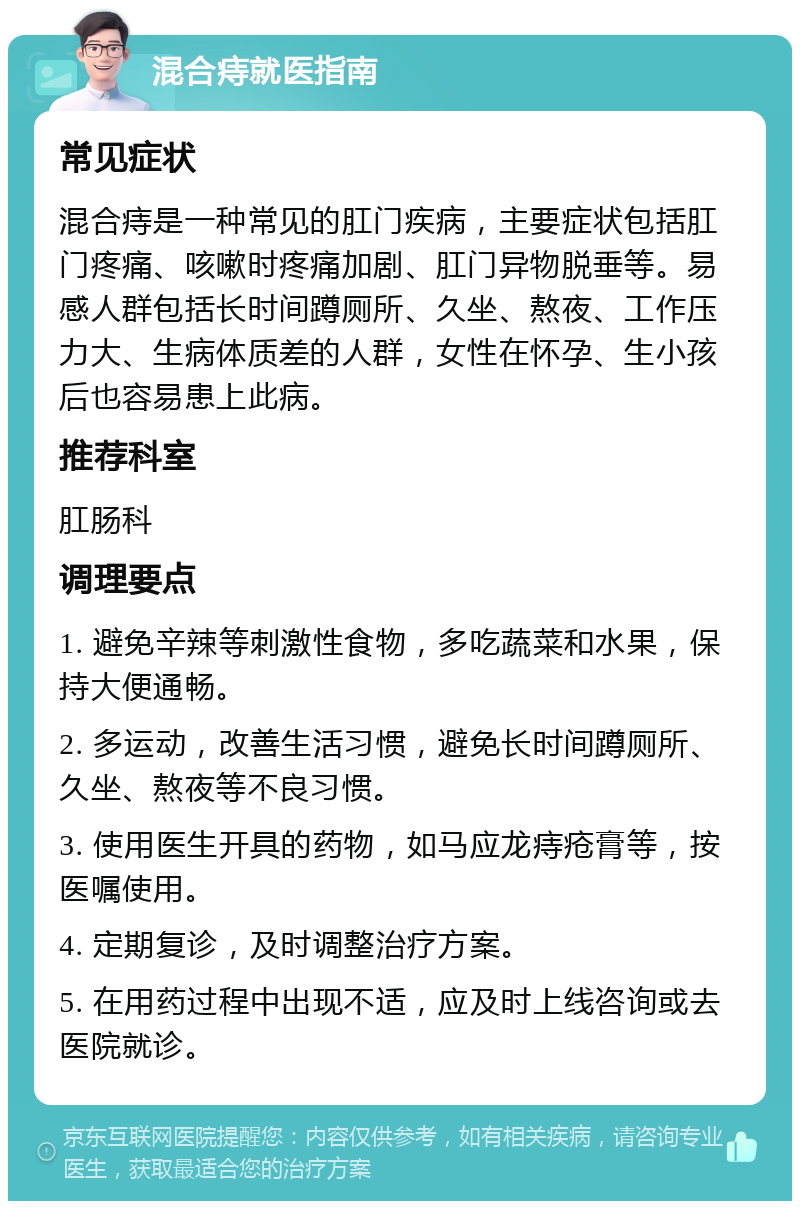 混合痔就医指南 常见症状 混合痔是一种常见的肛门疾病，主要症状包括肛门疼痛、咳嗽时疼痛加剧、肛门异物脱垂等。易感人群包括长时间蹲厕所、久坐、熬夜、工作压力大、生病体质差的人群，女性在怀孕、生小孩后也容易患上此病。 推荐科室 肛肠科 调理要点 1. 避免辛辣等刺激性食物，多吃蔬菜和水果，保持大便通畅。 2. 多运动，改善生活习惯，避免长时间蹲厕所、久坐、熬夜等不良习惯。 3. 使用医生开具的药物，如马应龙痔疮膏等，按医嘱使用。 4. 定期复诊，及时调整治疗方案。 5. 在用药过程中出现不适，应及时上线咨询或去医院就诊。