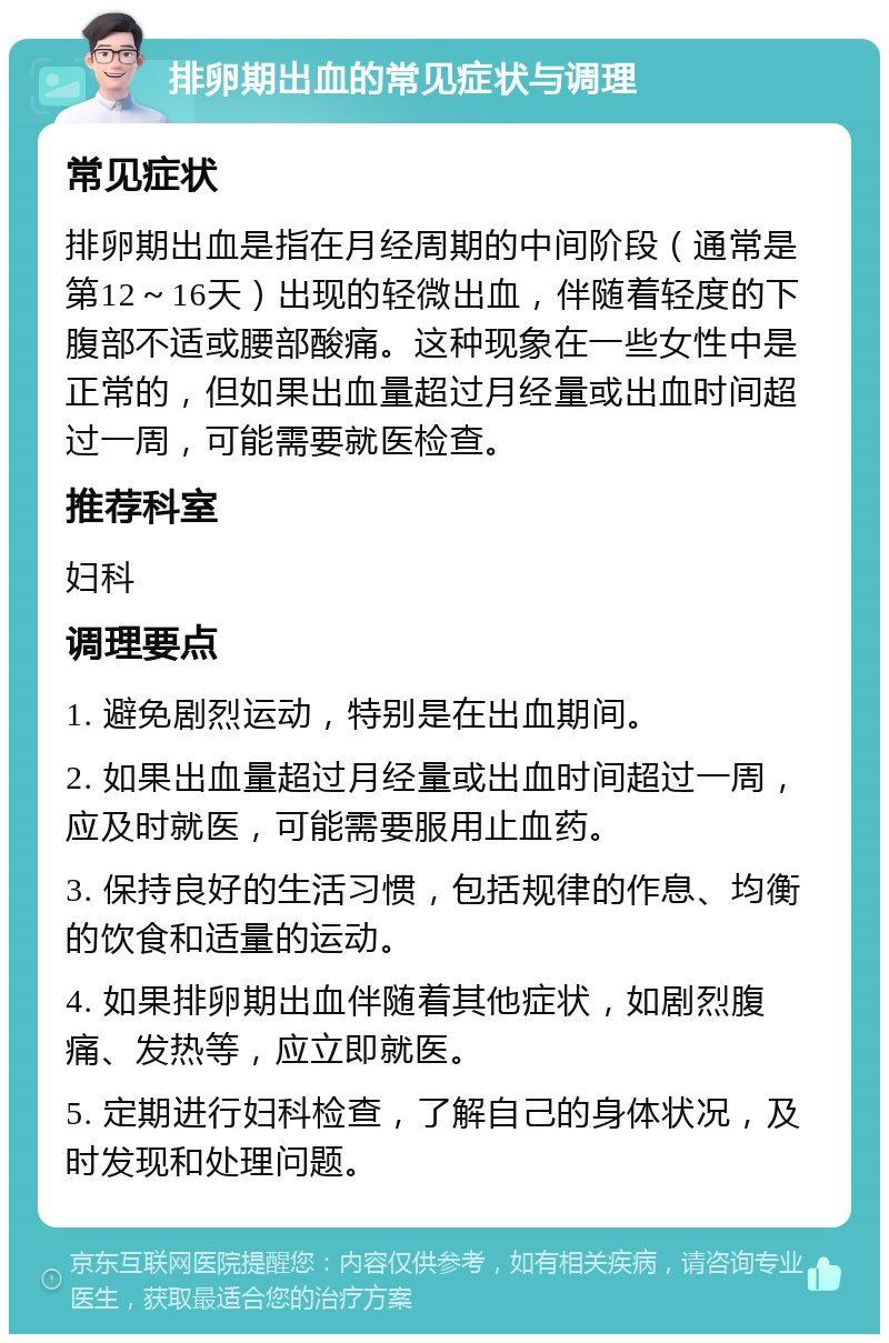 排卵期出血的常见症状与调理 常见症状 排卵期出血是指在月经周期的中间阶段（通常是第12～16天）出现的轻微出血，伴随着轻度的下腹部不适或腰部酸痛。这种现象在一些女性中是正常的，但如果出血量超过月经量或出血时间超过一周，可能需要就医检查。 推荐科室 妇科 调理要点 1. 避免剧烈运动，特别是在出血期间。 2. 如果出血量超过月经量或出血时间超过一周，应及时就医，可能需要服用止血药。 3. 保持良好的生活习惯，包括规律的作息、均衡的饮食和适量的运动。 4. 如果排卵期出血伴随着其他症状，如剧烈腹痛、发热等，应立即就医。 5. 定期进行妇科检查，了解自己的身体状况，及时发现和处理问题。