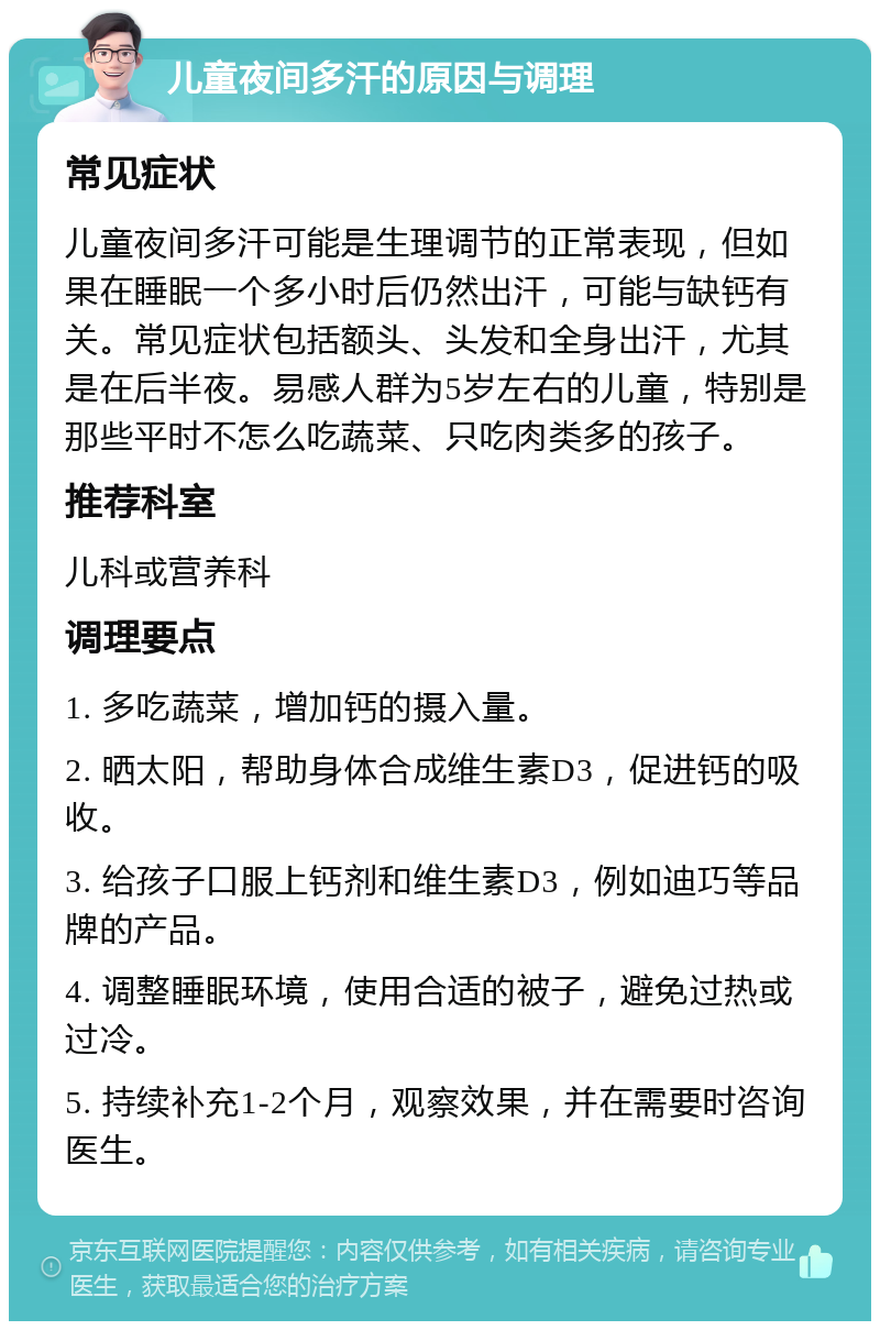 儿童夜间多汗的原因与调理 常见症状 儿童夜间多汗可能是生理调节的正常表现，但如果在睡眠一个多小时后仍然出汗，可能与缺钙有关。常见症状包括额头、头发和全身出汗，尤其是在后半夜。易感人群为5岁左右的儿童，特别是那些平时不怎么吃蔬菜、只吃肉类多的孩子。 推荐科室 儿科或营养科 调理要点 1. 多吃蔬菜，增加钙的摄入量。 2. 晒太阳，帮助身体合成维生素D3，促进钙的吸收。 3. 给孩子口服上钙剂和维生素D3，例如迪巧等品牌的产品。 4. 调整睡眠环境，使用合适的被子，避免过热或过冷。 5. 持续补充1-2个月，观察效果，并在需要时咨询医生。