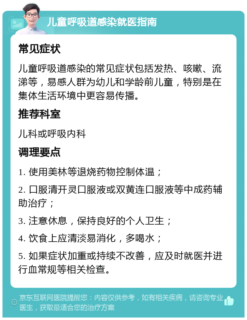 儿童呼吸道感染就医指南 常见症状 儿童呼吸道感染的常见症状包括发热、咳嗽、流涕等，易感人群为幼儿和学龄前儿童，特别是在集体生活环境中更容易传播。 推荐科室 儿科或呼吸内科 调理要点 1. 使用美林等退烧药物控制体温； 2. 口服清开灵口服液或双黄连口服液等中成药辅助治疗； 3. 注意休息，保持良好的个人卫生； 4. 饮食上应清淡易消化，多喝水； 5. 如果症状加重或持续不改善，应及时就医并进行血常规等相关检查。