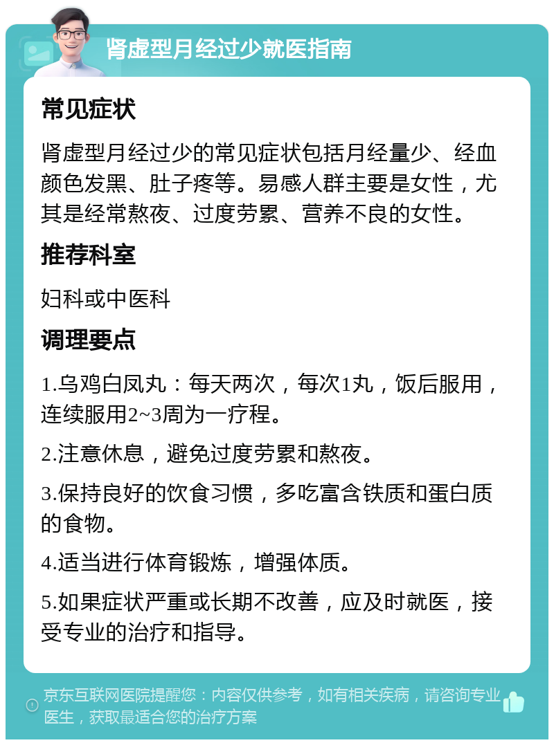 肾虚型月经过少就医指南 常见症状 肾虚型月经过少的常见症状包括月经量少、经血颜色发黑、肚子疼等。易感人群主要是女性，尤其是经常熬夜、过度劳累、营养不良的女性。 推荐科室 妇科或中医科 调理要点 1.乌鸡白凤丸：每天两次，每次1丸，饭后服用，连续服用2~3周为一疗程。 2.注意休息，避免过度劳累和熬夜。 3.保持良好的饮食习惯，多吃富含铁质和蛋白质的食物。 4.适当进行体育锻炼，增强体质。 5.如果症状严重或长期不改善，应及时就医，接受专业的治疗和指导。