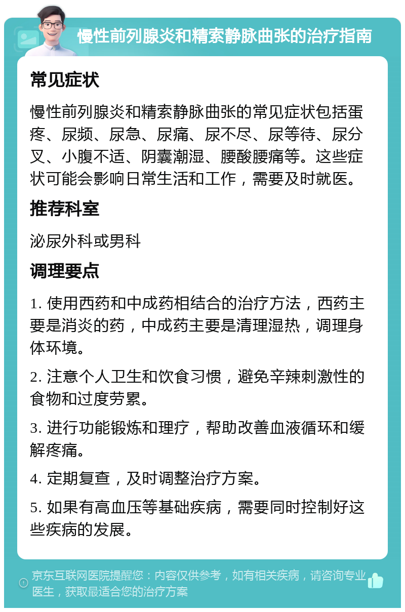 慢性前列腺炎和精索静脉曲张的治疗指南 常见症状 慢性前列腺炎和精索静脉曲张的常见症状包括蛋疼、尿频、尿急、尿痛、尿不尽、尿等待、尿分叉、小腹不适、阴囊潮湿、腰酸腰痛等。这些症状可能会影响日常生活和工作，需要及时就医。 推荐科室 泌尿外科或男科 调理要点 1. 使用西药和中成药相结合的治疗方法，西药主要是消炎的药，中成药主要是清理湿热，调理身体环境。 2. 注意个人卫生和饮食习惯，避免辛辣刺激性的食物和过度劳累。 3. 进行功能锻炼和理疗，帮助改善血液循环和缓解疼痛。 4. 定期复查，及时调整治疗方案。 5. 如果有高血压等基础疾病，需要同时控制好这些疾病的发展。