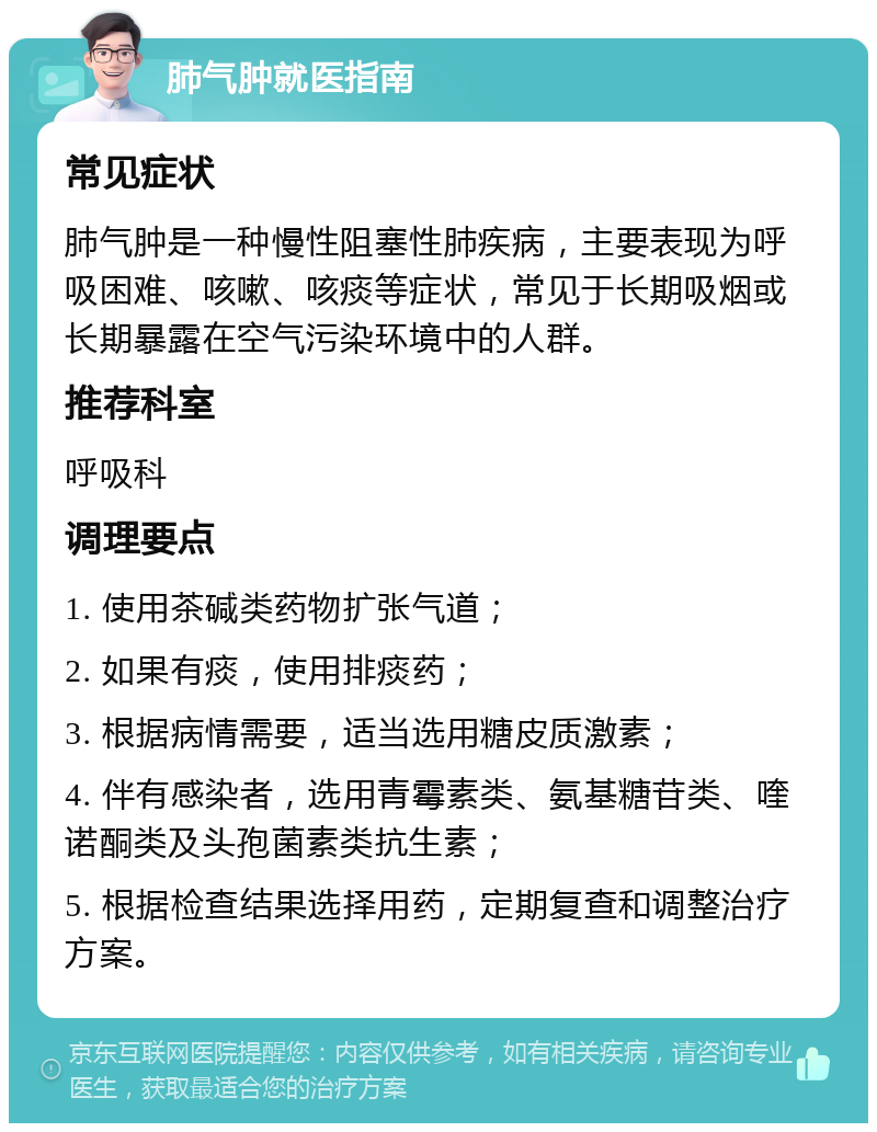 肺气肿就医指南 常见症状 肺气肿是一种慢性阻塞性肺疾病，主要表现为呼吸困难、咳嗽、咳痰等症状，常见于长期吸烟或长期暴露在空气污染环境中的人群。 推荐科室 呼吸科 调理要点 1. 使用茶碱类药物扩张气道； 2. 如果有痰，使用排痰药； 3. 根据病情需要，适当选用糖皮质激素； 4. 伴有感染者，选用青霉素类、氨基糖苷类、喹诺酮类及头孢菌素类抗生素； 5. 根据检查结果选择用药，定期复查和调整治疗方案。