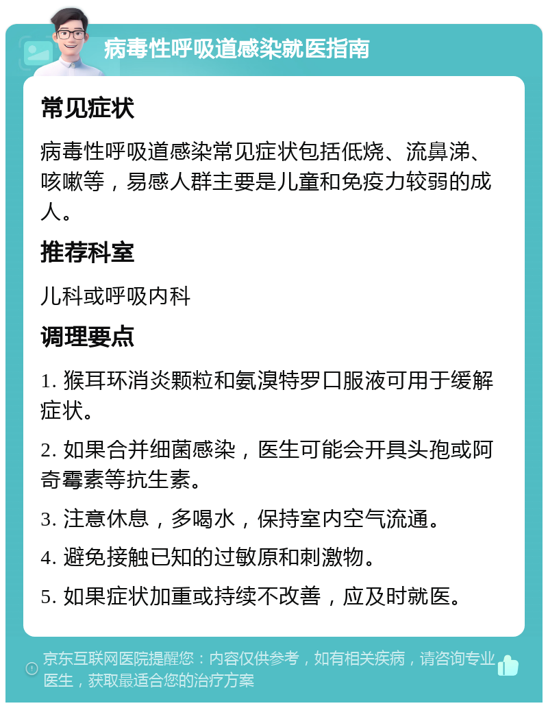 病毒性呼吸道感染就医指南 常见症状 病毒性呼吸道感染常见症状包括低烧、流鼻涕、咳嗽等，易感人群主要是儿童和免疫力较弱的成人。 推荐科室 儿科或呼吸内科 调理要点 1. 猴耳环消炎颗粒和氨溴特罗口服液可用于缓解症状。 2. 如果合并细菌感染，医生可能会开具头孢或阿奇霉素等抗生素。 3. 注意休息，多喝水，保持室内空气流通。 4. 避免接触已知的过敏原和刺激物。 5. 如果症状加重或持续不改善，应及时就医。