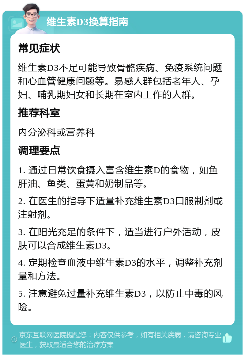 维生素D3换算指南 常见症状 维生素D3不足可能导致骨骼疾病、免疫系统问题和心血管健康问题等。易感人群包括老年人、孕妇、哺乳期妇女和长期在室内工作的人群。 推荐科室 内分泌科或营养科 调理要点 1. 通过日常饮食摄入富含维生素D的食物，如鱼肝油、鱼类、蛋黄和奶制品等。 2. 在医生的指导下适量补充维生素D3口服制剂或注射剂。 3. 在阳光充足的条件下，适当进行户外活动，皮肤可以合成维生素D3。 4. 定期检查血液中维生素D3的水平，调整补充剂量和方法。 5. 注意避免过量补充维生素D3，以防止中毒的风险。