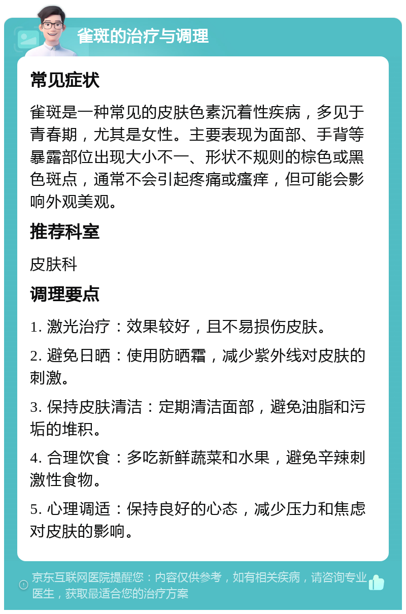 雀斑的治疗与调理 常见症状 雀斑是一种常见的皮肤色素沉着性疾病，多见于青春期，尤其是女性。主要表现为面部、手背等暴露部位出现大小不一、形状不规则的棕色或黑色斑点，通常不会引起疼痛或瘙痒，但可能会影响外观美观。 推荐科室 皮肤科 调理要点 1. 激光治疗：效果较好，且不易损伤皮肤。 2. 避免日晒：使用防晒霜，减少紫外线对皮肤的刺激。 3. 保持皮肤清洁：定期清洁面部，避免油脂和污垢的堆积。 4. 合理饮食：多吃新鲜蔬菜和水果，避免辛辣刺激性食物。 5. 心理调适：保持良好的心态，减少压力和焦虑对皮肤的影响。