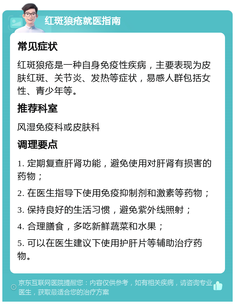 红斑狼疮就医指南 常见症状 红斑狼疮是一种自身免疫性疾病，主要表现为皮肤红斑、关节炎、发热等症状，易感人群包括女性、青少年等。 推荐科室 风湿免疫科或皮肤科 调理要点 1. 定期复查肝肾功能，避免使用对肝肾有损害的药物； 2. 在医生指导下使用免疫抑制剂和激素等药物； 3. 保持良好的生活习惯，避免紫外线照射； 4. 合理膳食，多吃新鲜蔬菜和水果； 5. 可以在医生建议下使用护肝片等辅助治疗药物。