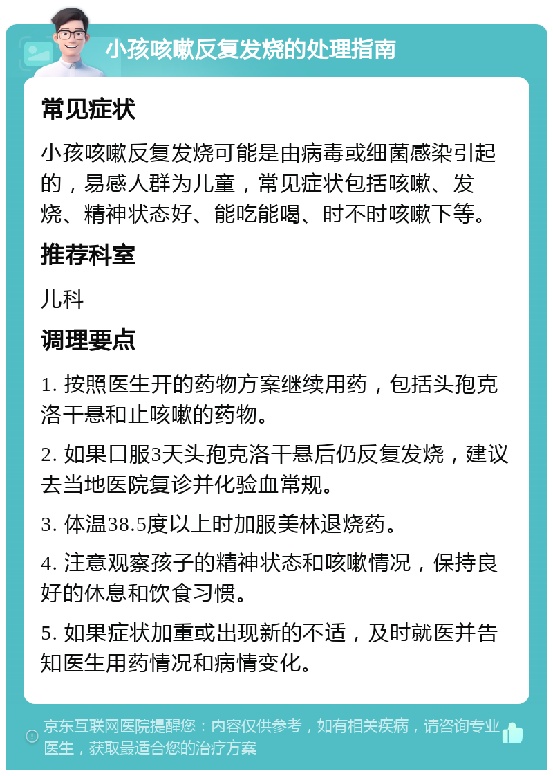 小孩咳嗽反复发烧的处理指南 常见症状 小孩咳嗽反复发烧可能是由病毒或细菌感染引起的，易感人群为儿童，常见症状包括咳嗽、发烧、精神状态好、能吃能喝、时不时咳嗽下等。 推荐科室 儿科 调理要点 1. 按照医生开的药物方案继续用药，包括头孢克洛干悬和止咳嗽的药物。 2. 如果口服3天头孢克洛干悬后仍反复发烧，建议去当地医院复诊并化验血常规。 3. 体温38.5度以上时加服美林退烧药。 4. 注意观察孩子的精神状态和咳嗽情况，保持良好的休息和饮食习惯。 5. 如果症状加重或出现新的不适，及时就医并告知医生用药情况和病情变化。