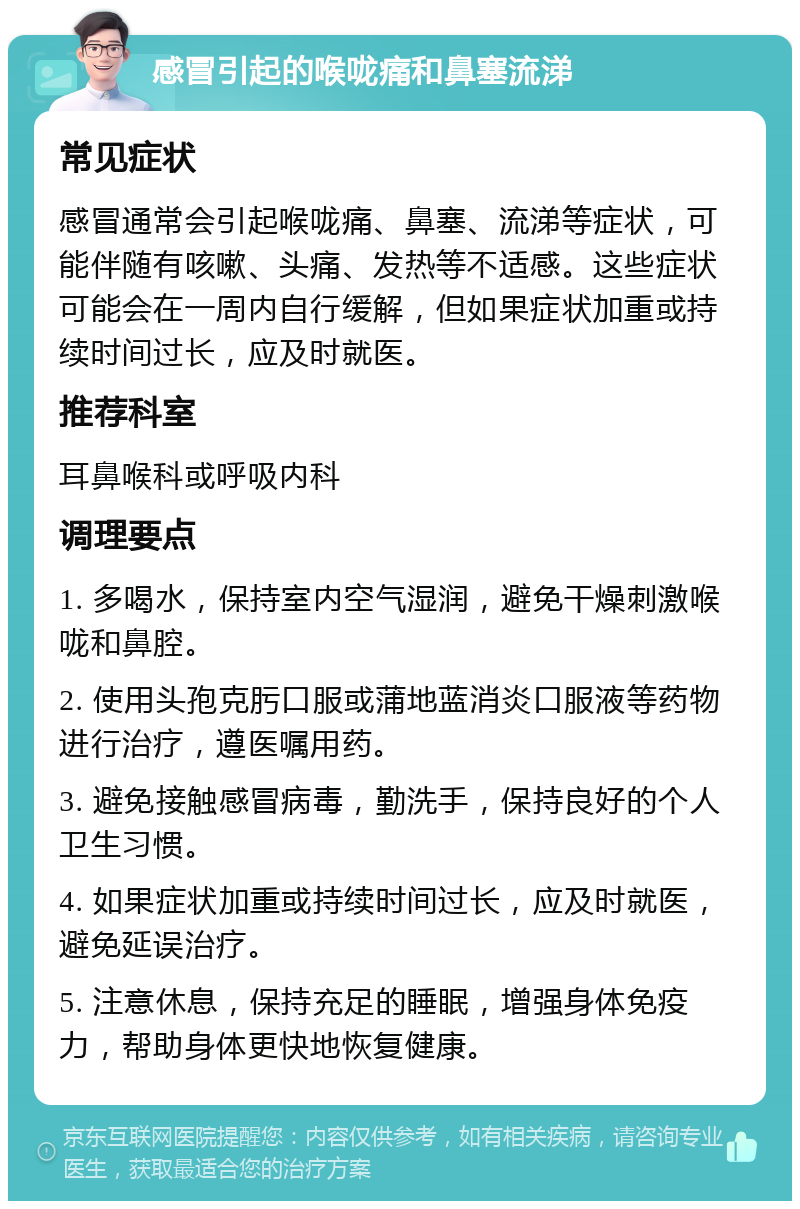 感冒引起的喉咙痛和鼻塞流涕 常见症状 感冒通常会引起喉咙痛、鼻塞、流涕等症状，可能伴随有咳嗽、头痛、发热等不适感。这些症状可能会在一周内自行缓解，但如果症状加重或持续时间过长，应及时就医。 推荐科室 耳鼻喉科或呼吸内科 调理要点 1. 多喝水，保持室内空气湿润，避免干燥刺激喉咙和鼻腔。 2. 使用头孢克肟口服或蒲地蓝消炎口服液等药物进行治疗，遵医嘱用药。 3. 避免接触感冒病毒，勤洗手，保持良好的个人卫生习惯。 4. 如果症状加重或持续时间过长，应及时就医，避免延误治疗。 5. 注意休息，保持充足的睡眠，增强身体免疫力，帮助身体更快地恢复健康。