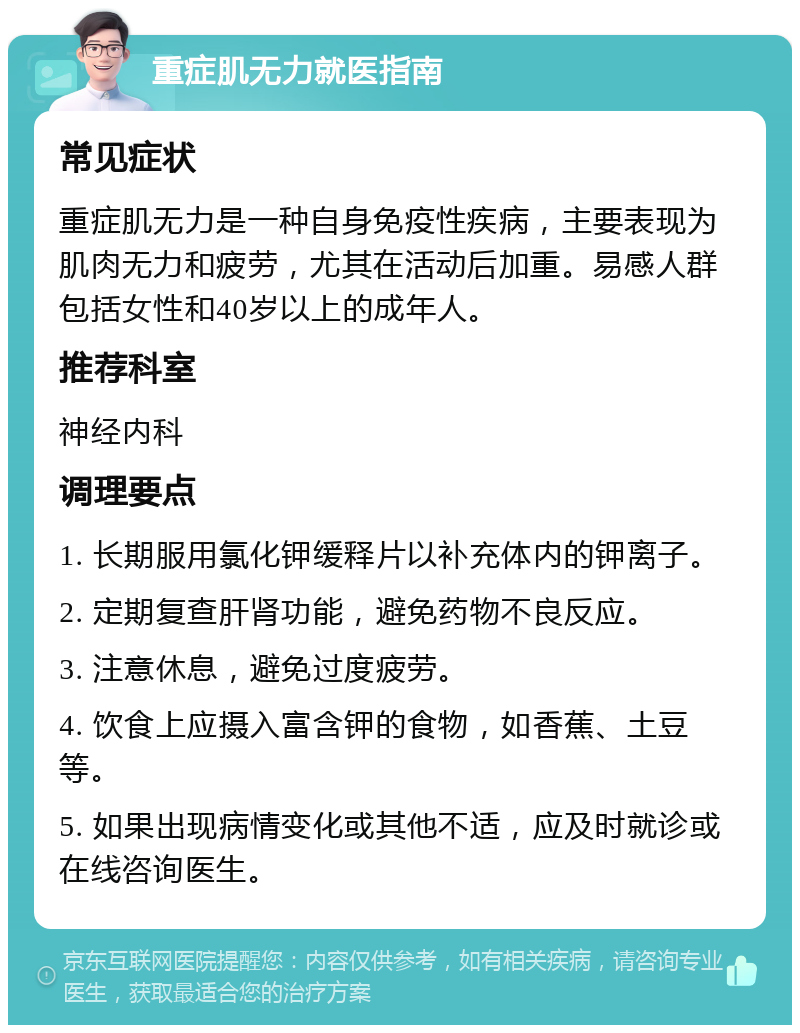 重症肌无力就医指南 常见症状 重症肌无力是一种自身免疫性疾病，主要表现为肌肉无力和疲劳，尤其在活动后加重。易感人群包括女性和40岁以上的成年人。 推荐科室 神经内科 调理要点 1. 长期服用氯化钾缓释片以补充体内的钾离子。 2. 定期复查肝肾功能，避免药物不良反应。 3. 注意休息，避免过度疲劳。 4. 饮食上应摄入富含钾的食物，如香蕉、土豆等。 5. 如果出现病情变化或其他不适，应及时就诊或在线咨询医生。