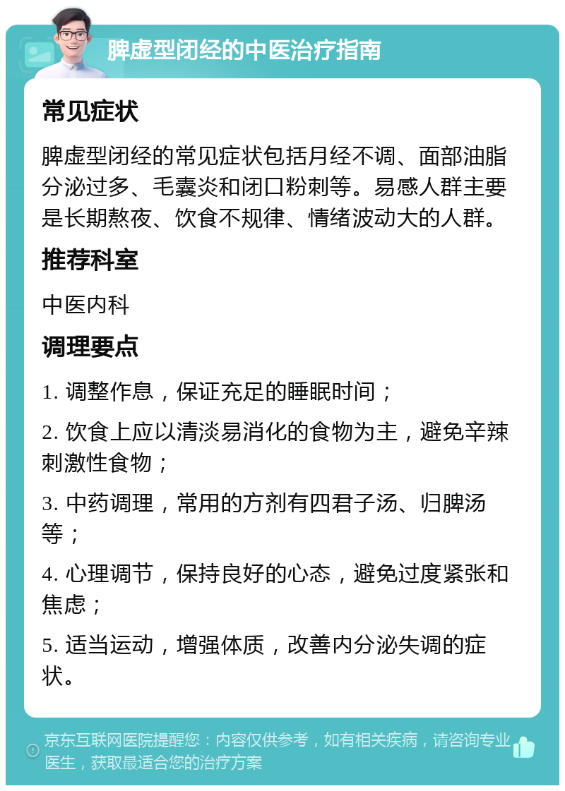 脾虚型闭经的中医治疗指南 常见症状 脾虚型闭经的常见症状包括月经不调、面部油脂分泌过多、毛囊炎和闭口粉刺等。易感人群主要是长期熬夜、饮食不规律、情绪波动大的人群。 推荐科室 中医内科 调理要点 1. 调整作息，保证充足的睡眠时间； 2. 饮食上应以清淡易消化的食物为主，避免辛辣刺激性食物； 3. 中药调理，常用的方剂有四君子汤、归脾汤等； 4. 心理调节，保持良好的心态，避免过度紧张和焦虑； 5. 适当运动，增强体质，改善内分泌失调的症状。