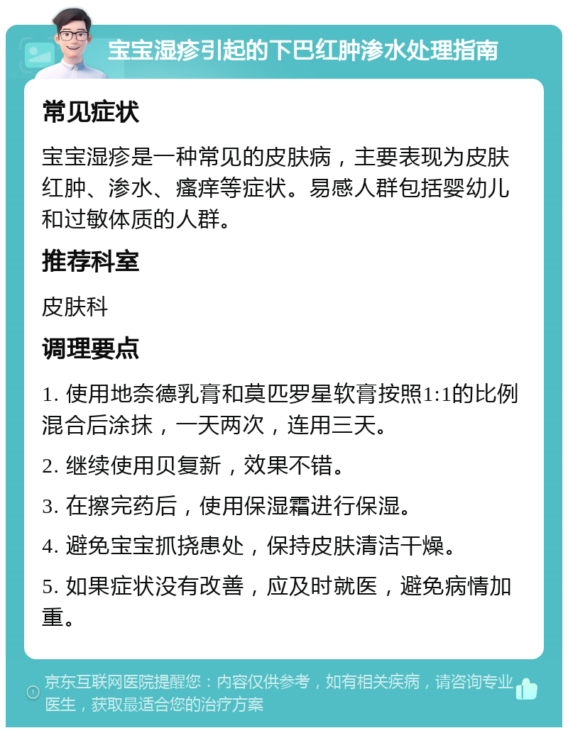 宝宝湿疹引起的下巴红肿渗水处理指南 常见症状 宝宝湿疹是一种常见的皮肤病，主要表现为皮肤红肿、渗水、瘙痒等症状。易感人群包括婴幼儿和过敏体质的人群。 推荐科室 皮肤科 调理要点 1. 使用地奈德乳膏和莫匹罗星软膏按照1:1的比例混合后涂抹，一天两次，连用三天。 2. 继续使用贝复新，效果不错。 3. 在擦完药后，使用保湿霜进行保湿。 4. 避免宝宝抓挠患处，保持皮肤清洁干燥。 5. 如果症状没有改善，应及时就医，避免病情加重。