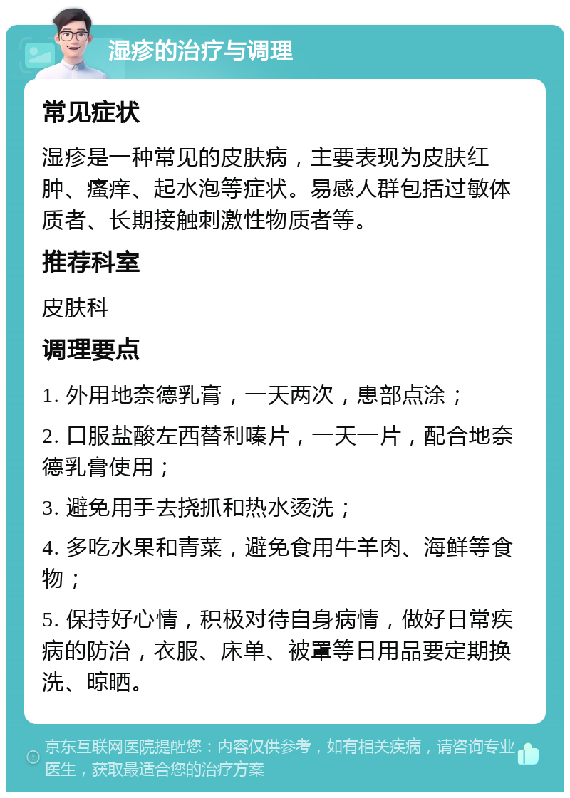 湿疹的治疗与调理 常见症状 湿疹是一种常见的皮肤病，主要表现为皮肤红肿、瘙痒、起水泡等症状。易感人群包括过敏体质者、长期接触刺激性物质者等。 推荐科室 皮肤科 调理要点 1. 外用地奈德乳膏，一天两次，患部点涂； 2. 口服盐酸左西替利嗪片，一天一片，配合地奈德乳膏使用； 3. 避免用手去挠抓和热水烫洗； 4. 多吃水果和青菜，避免食用牛羊肉、海鲜等食物； 5. 保持好心情，积极对待自身病情，做好日常疾病的防治，衣服、床单、被罩等日用品要定期换洗、晾晒。