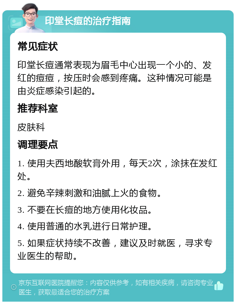 印堂长痘的治疗指南 常见症状 印堂长痘通常表现为眉毛中心出现一个小的、发红的痘痘，按压时会感到疼痛。这种情况可能是由炎症感染引起的。 推荐科室 皮肤科 调理要点 1. 使用夫西地酸软膏外用，每天2次，涂抹在发红处。 2. 避免辛辣刺激和油腻上火的食物。 3. 不要在长痘的地方使用化妆品。 4. 使用普通的水乳进行日常护理。 5. 如果症状持续不改善，建议及时就医，寻求专业医生的帮助。