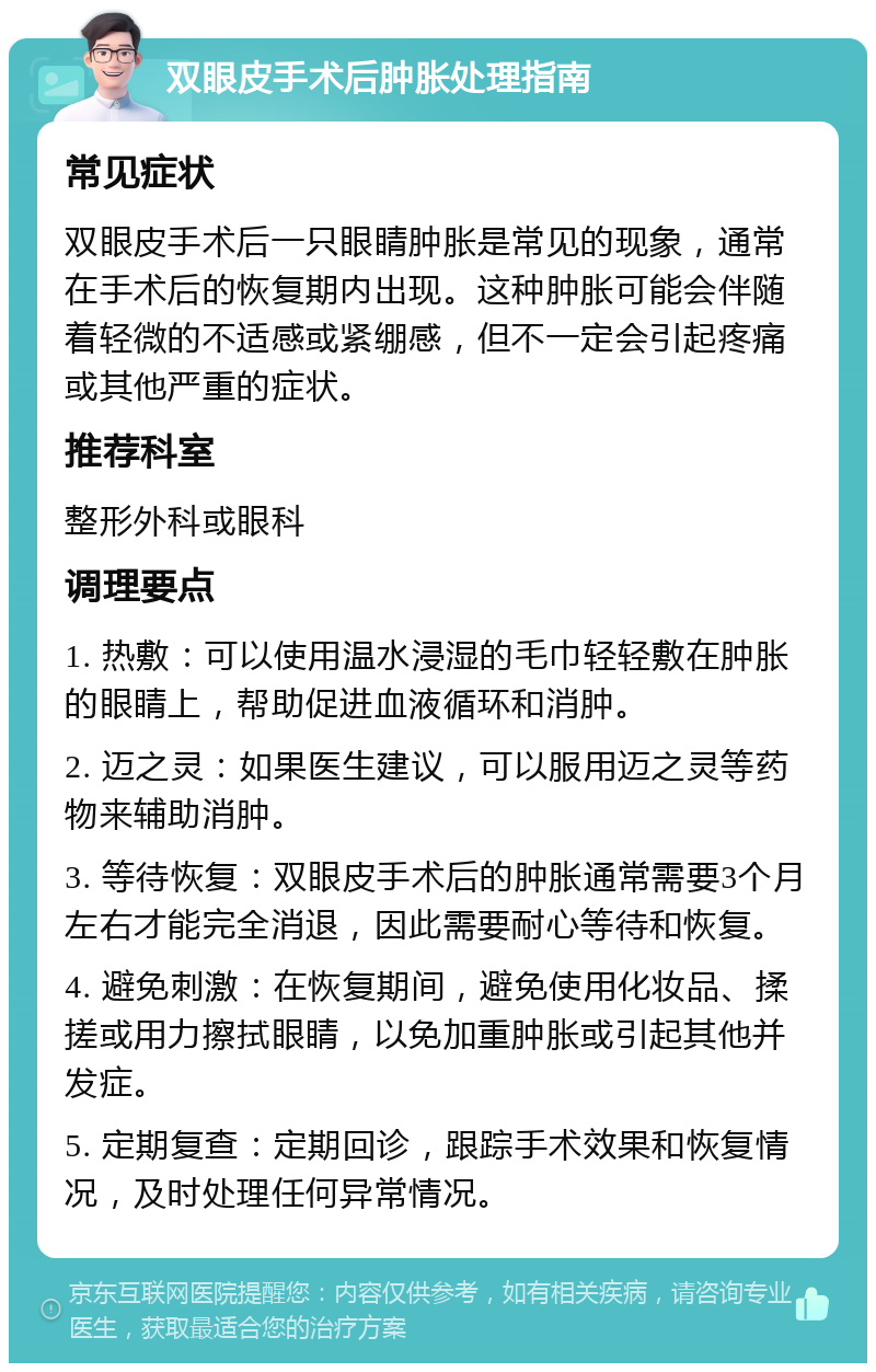 双眼皮手术后肿胀处理指南 常见症状 双眼皮手术后一只眼睛肿胀是常见的现象，通常在手术后的恢复期内出现。这种肿胀可能会伴随着轻微的不适感或紧绷感，但不一定会引起疼痛或其他严重的症状。 推荐科室 整形外科或眼科 调理要点 1. 热敷：可以使用温水浸湿的毛巾轻轻敷在肿胀的眼睛上，帮助促进血液循环和消肿。 2. 迈之灵：如果医生建议，可以服用迈之灵等药物来辅助消肿。 3. 等待恢复：双眼皮手术后的肿胀通常需要3个月左右才能完全消退，因此需要耐心等待和恢复。 4. 避免刺激：在恢复期间，避免使用化妆品、揉搓或用力擦拭眼睛，以免加重肿胀或引起其他并发症。 5. 定期复查：定期回诊，跟踪手术效果和恢复情况，及时处理任何异常情况。