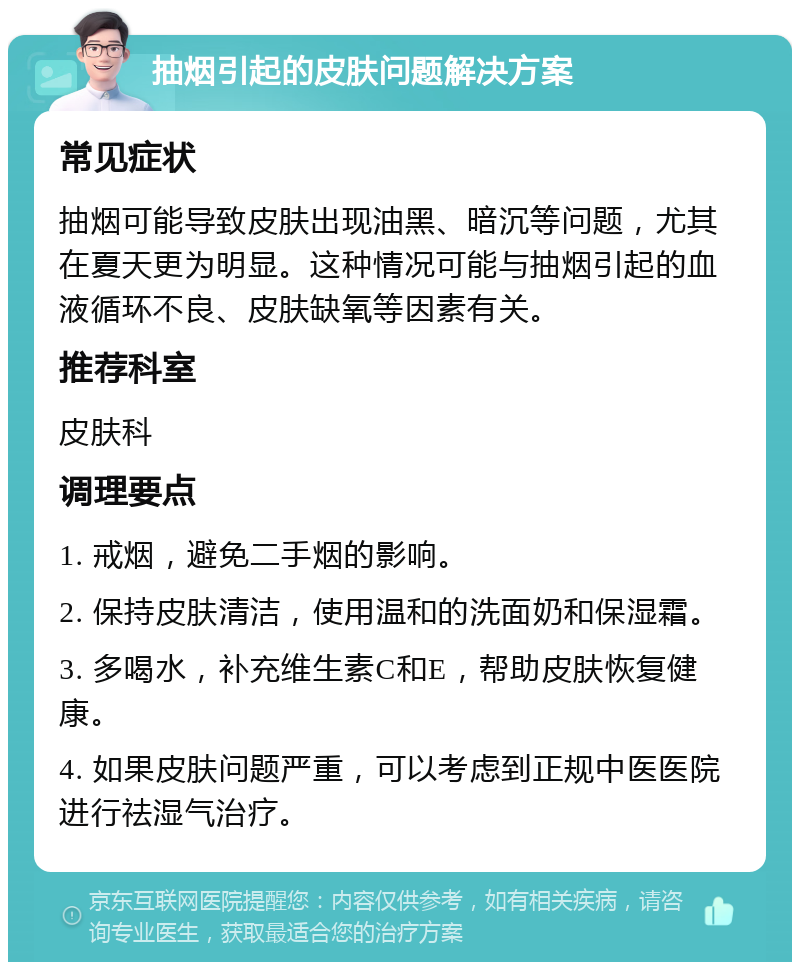 抽烟引起的皮肤问题解决方案 常见症状 抽烟可能导致皮肤出现油黑、暗沉等问题，尤其在夏天更为明显。这种情况可能与抽烟引起的血液循环不良、皮肤缺氧等因素有关。 推荐科室 皮肤科 调理要点 1. 戒烟，避免二手烟的影响。 2. 保持皮肤清洁，使用温和的洗面奶和保湿霜。 3. 多喝水，补充维生素C和E，帮助皮肤恢复健康。 4. 如果皮肤问题严重，可以考虑到正规中医医院进行祛湿气治疗。