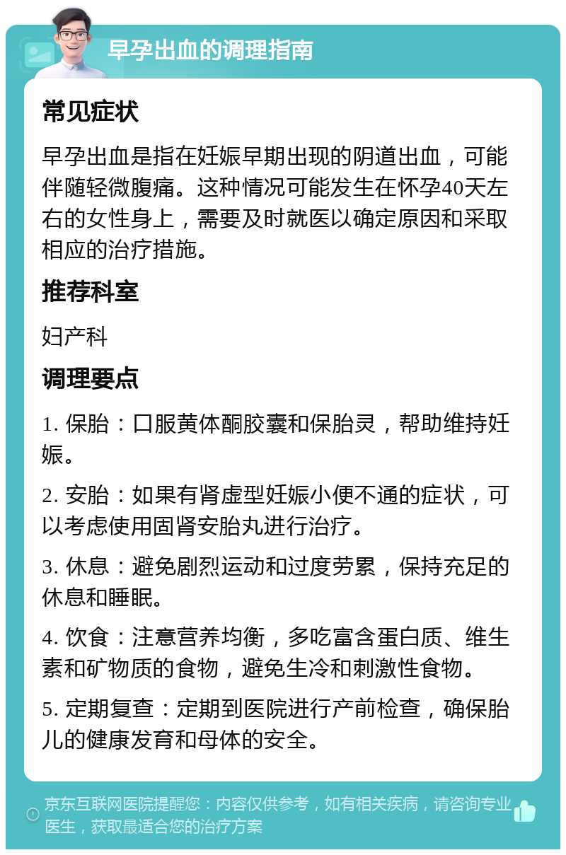 早孕出血的调理指南 常见症状 早孕出血是指在妊娠早期出现的阴道出血，可能伴随轻微腹痛。这种情况可能发生在怀孕40天左右的女性身上，需要及时就医以确定原因和采取相应的治疗措施。 推荐科室 妇产科 调理要点 1. 保胎：口服黄体酮胶囊和保胎灵，帮助维持妊娠。 2. 安胎：如果有肾虚型妊娠小便不通的症状，可以考虑使用固肾安胎丸进行治疗。 3. 休息：避免剧烈运动和过度劳累，保持充足的休息和睡眠。 4. 饮食：注意营养均衡，多吃富含蛋白质、维生素和矿物质的食物，避免生冷和刺激性食物。 5. 定期复查：定期到医院进行产前检查，确保胎儿的健康发育和母体的安全。