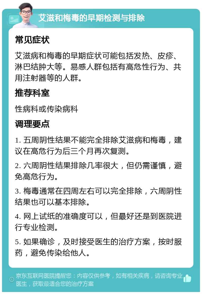 艾滋和梅毒的早期检测与排除 常见症状 艾滋病和梅毒的早期症状可能包括发热、皮疹、淋巴结肿大等。易感人群包括有高危性行为、共用注射器等的人群。 推荐科室 性病科或传染病科 调理要点 1. 五周阴性结果不能完全排除艾滋病和梅毒，建议在高危行为后三个月再次复测。 2. 六周阴性结果排除几率很大，但仍需谨慎，避免高危行为。 3. 梅毒通常在四周左右可以完全排除，六周阴性结果也可以基本排除。 4. 网上试纸的准确度可以，但最好还是到医院进行专业检测。 5. 如果确诊，及时接受医生的治疗方案，按时服药，避免传染给他人。