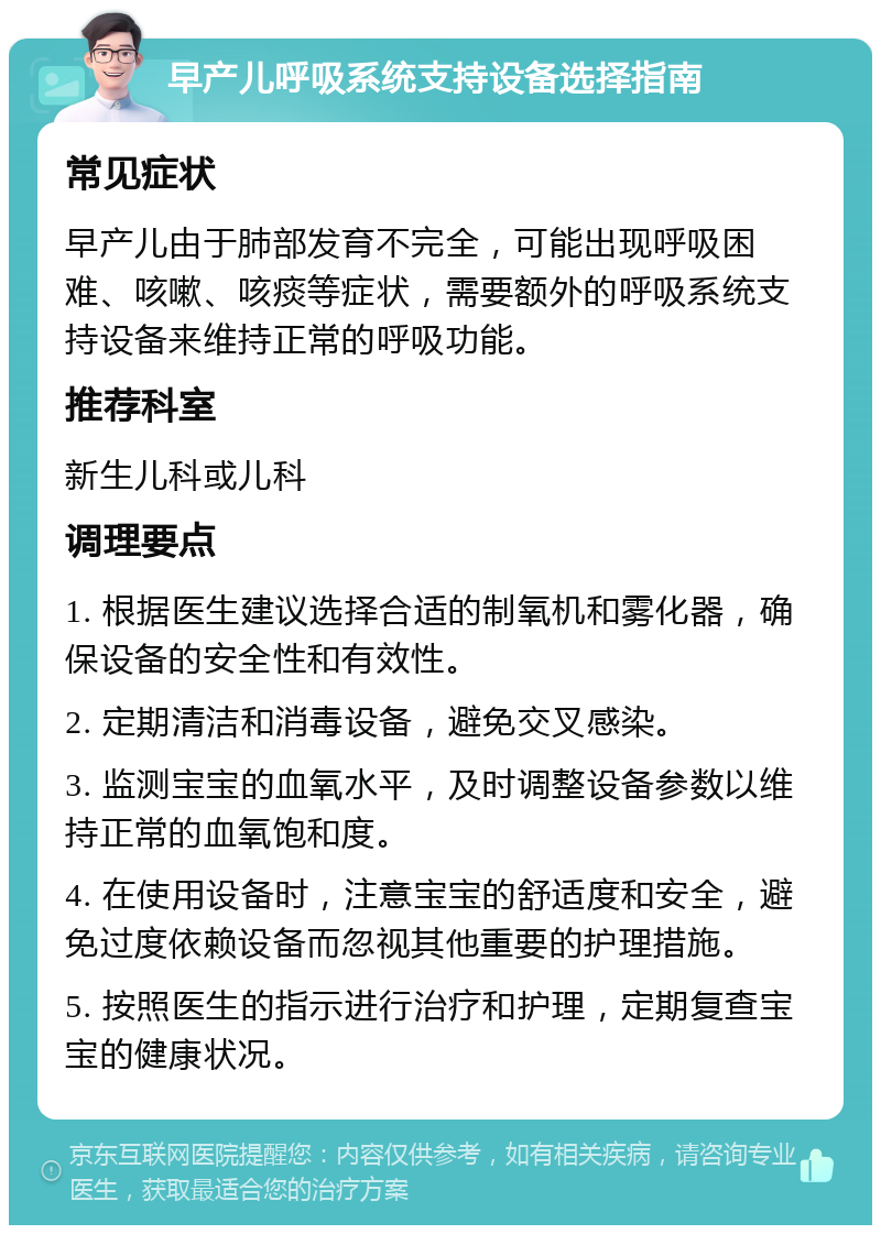 早产儿呼吸系统支持设备选择指南 常见症状 早产儿由于肺部发育不完全，可能出现呼吸困难、咳嗽、咳痰等症状，需要额外的呼吸系统支持设备来维持正常的呼吸功能。 推荐科室 新生儿科或儿科 调理要点 1. 根据医生建议选择合适的制氧机和雾化器，确保设备的安全性和有效性。 2. 定期清洁和消毒设备，避免交叉感染。 3. 监测宝宝的血氧水平，及时调整设备参数以维持正常的血氧饱和度。 4. 在使用设备时，注意宝宝的舒适度和安全，避免过度依赖设备而忽视其他重要的护理措施。 5. 按照医生的指示进行治疗和护理，定期复查宝宝的健康状况。