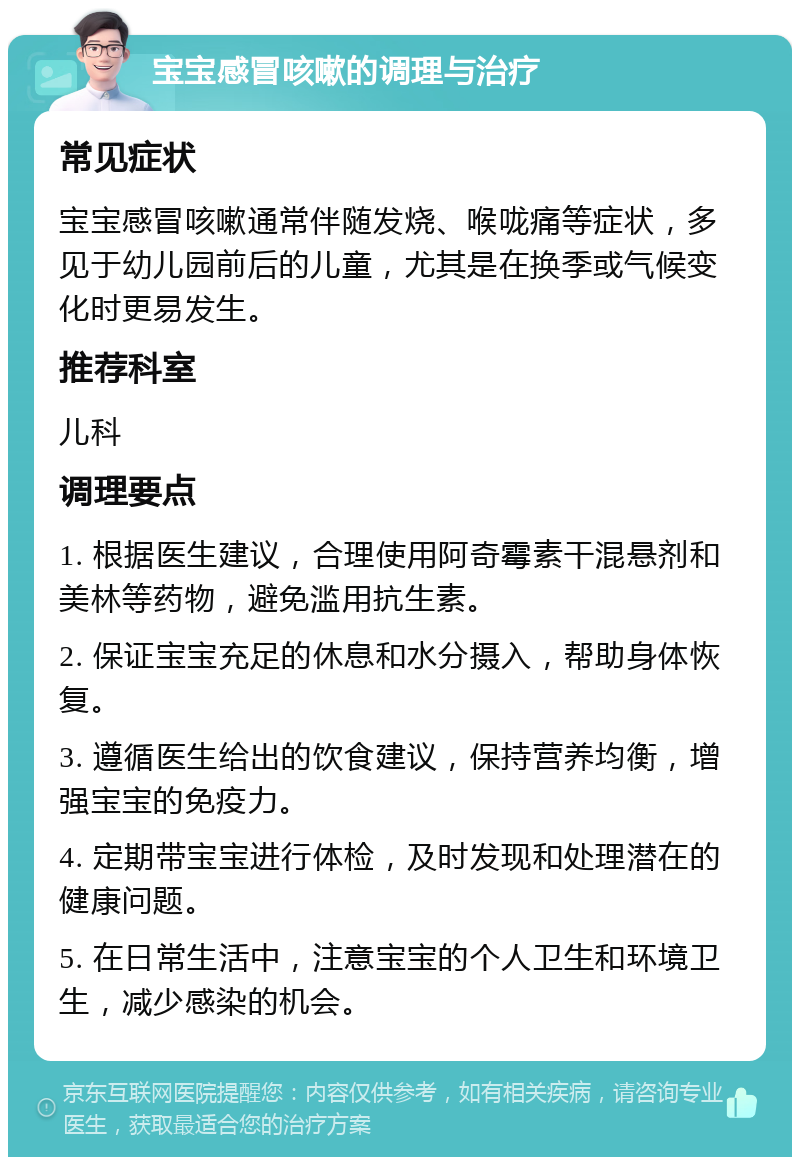 宝宝感冒咳嗽的调理与治疗 常见症状 宝宝感冒咳嗽通常伴随发烧、喉咙痛等症状，多见于幼儿园前后的儿童，尤其是在换季或气候变化时更易发生。 推荐科室 儿科 调理要点 1. 根据医生建议，合理使用阿奇霉素干混悬剂和美林等药物，避免滥用抗生素。 2. 保证宝宝充足的休息和水分摄入，帮助身体恢复。 3. 遵循医生给出的饮食建议，保持营养均衡，增强宝宝的免疫力。 4. 定期带宝宝进行体检，及时发现和处理潜在的健康问题。 5. 在日常生活中，注意宝宝的个人卫生和环境卫生，减少感染的机会。