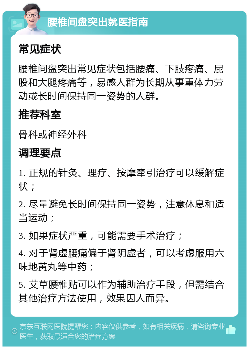 腰椎间盘突出就医指南 常见症状 腰椎间盘突出常见症状包括腰痛、下肢疼痛、屁股和大腿疼痛等，易感人群为长期从事重体力劳动或长时间保持同一姿势的人群。 推荐科室 骨科或神经外科 调理要点 1. 正规的针灸、理疗、按摩牵引治疗可以缓解症状； 2. 尽量避免长时间保持同一姿势，注意休息和适当运动； 3. 如果症状严重，可能需要手术治疗； 4. 对于肾虚腰痛偏于肾阴虚者，可以考虑服用六味地黄丸等中药； 5. 艾草腰椎贴可以作为辅助治疗手段，但需结合其他治疗方法使用，效果因人而异。