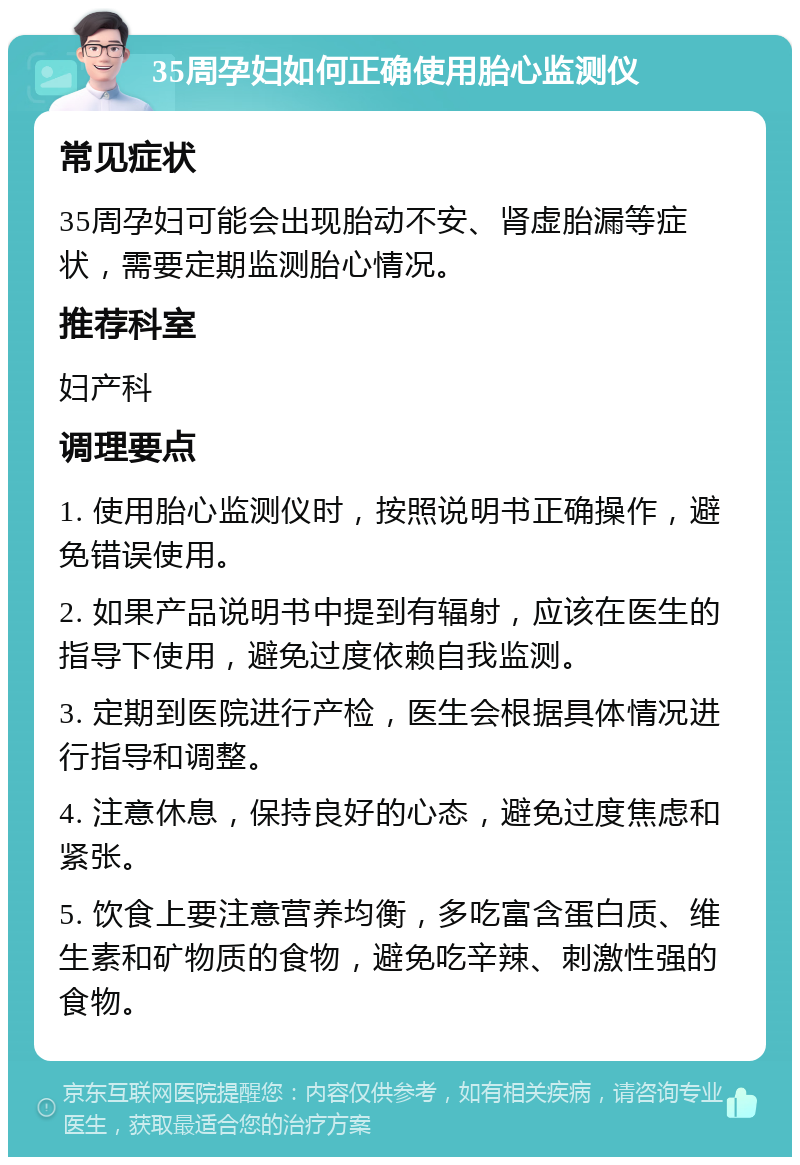 35周孕妇如何正确使用胎心监测仪 常见症状 35周孕妇可能会出现胎动不安、肾虚胎漏等症状，需要定期监测胎心情况。 推荐科室 妇产科 调理要点 1. 使用胎心监测仪时，按照说明书正确操作，避免错误使用。 2. 如果产品说明书中提到有辐射，应该在医生的指导下使用，避免过度依赖自我监测。 3. 定期到医院进行产检，医生会根据具体情况进行指导和调整。 4. 注意休息，保持良好的心态，避免过度焦虑和紧张。 5. 饮食上要注意营养均衡，多吃富含蛋白质、维生素和矿物质的食物，避免吃辛辣、刺激性强的食物。